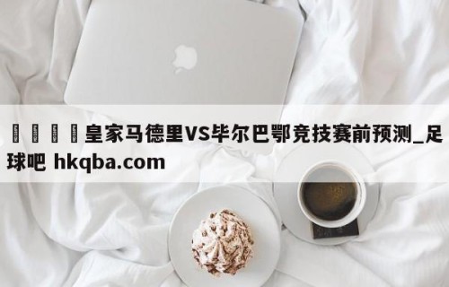 🍢皇家马德里VS毕尔巴鄂竞技赛前预测_足球吧 hkqba.com