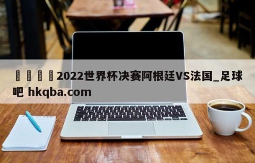 🍢2022世界杯决赛阿根廷VS法国_足球吧 hkqba.com
