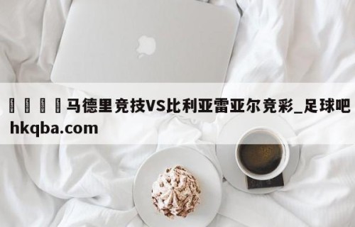 🍢马德里竞技VS比利亚雷亚尔竞彩_足球吧 hkqba.com