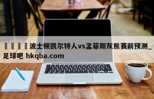 🍢波士顿凯尔特人vs孟菲斯灰熊赛前预测_足球吧 hkqba.com