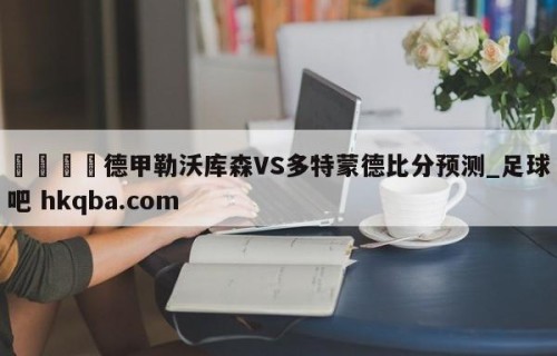 🍢德甲勒沃库森VS多特蒙德比分预测_足球吧 hkqba.com