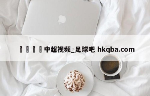 🍢中超视频_足球吧 hkqba.com