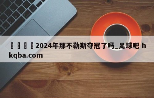 🍢2024年那不勒斯夺冠了吗_足球吧 hkqba.com