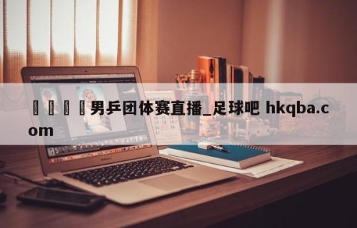 🍢男乒团体赛直播_足球吧 hkqba.com
