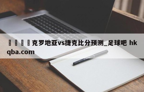 🍢克罗地亚vs捷克比分预测_足球吧 hkqba.com