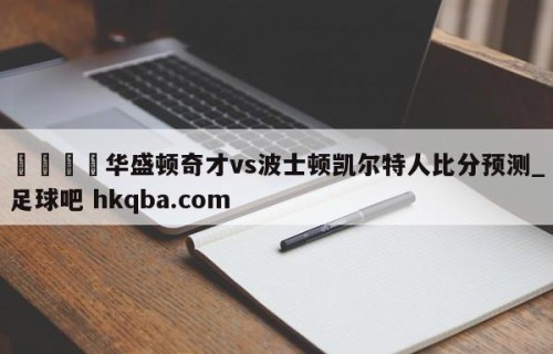 🍢华盛顿奇才vs波士顿凯尔特人比分预测_足球吧 hkqba.com