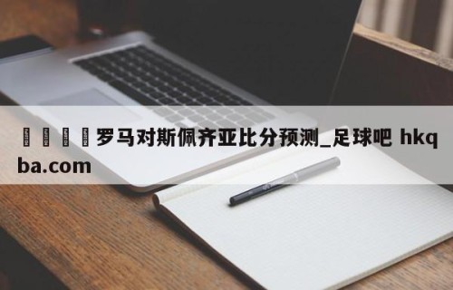 🍢罗马对斯佩齐亚比分预测_足球吧 hkqba.com