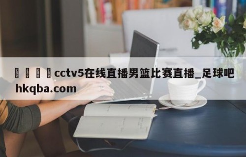 🍢cctv5在线直播男篮比赛直播_足球吧 hkqba.com
