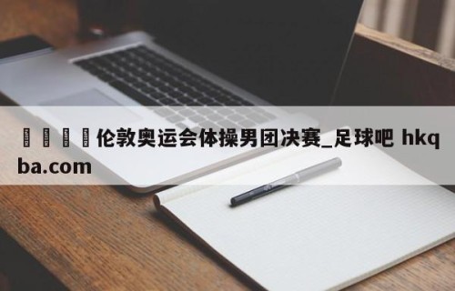 🍢伦敦奥运会体操男团决赛_足球吧 hkqba.com