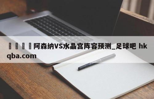 🍢阿森纳VS水晶宫阵容预测_足球吧 hkqba.com
