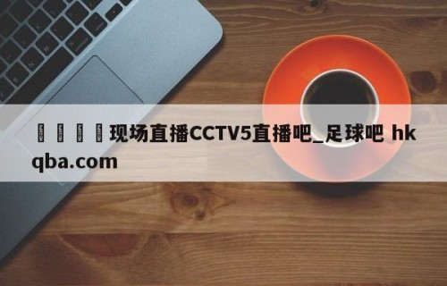 🍢现场直播CCTV5直播吧_足球吧 hkqba.com