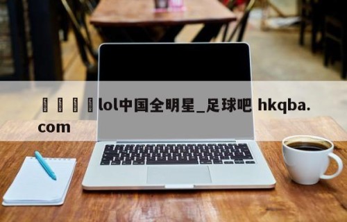 🍢lol中国全明星_足球吧 hkqba.com