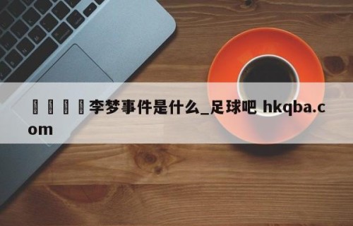 🍢李梦事件是什么_足球吧 hkqba.com