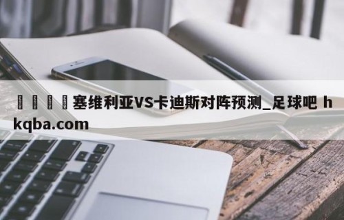 🍢塞维利亚VS卡迪斯对阵预测_足球吧 hkqba.com