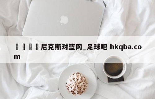 🍢尼克斯对篮网_足球吧 hkqba.com