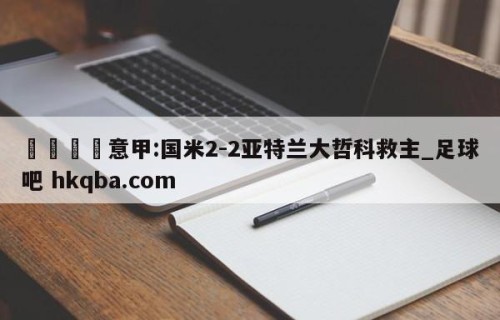 🍢意甲:国米2-2亚特兰大哲科救主_足球吧 hkqba.com
