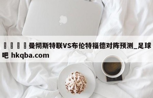 🍢曼彻斯特联VS布伦特福德对阵预测_足球吧 hkqba.com