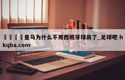 🍢皇马为什么不用西班牙球员了_足球吧 hkqba.com