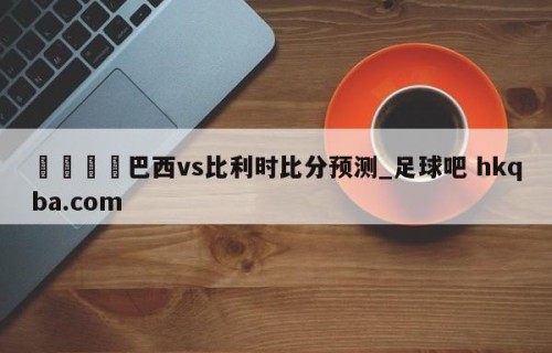🍢巴西vs比利时比分预测_足球吧 hkqba.com