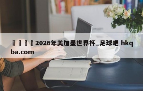 🍢2026年美加墨世界杯_足球吧 hkqba.com