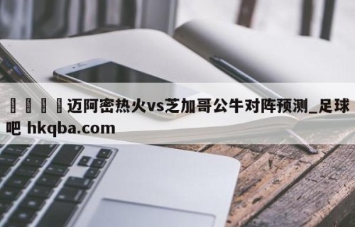 🍢迈阿密热火vs芝加哥公牛对阵预测_足球吧 hkqba.com