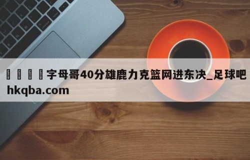 🍢字母哥40分雄鹿力克篮网进东决_足球吧 hkqba.com