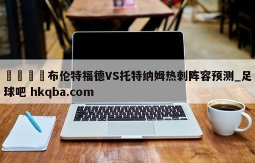 🍢布伦特福德VS托特纳姆热刺阵容预测_足球吧 hkqba.com