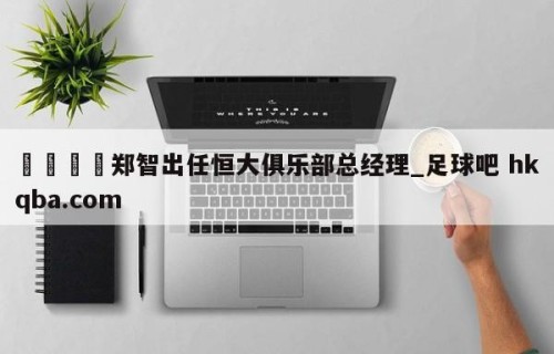 🍢郑智出任恒大俱乐部总经理_足球吧 hkqba.com