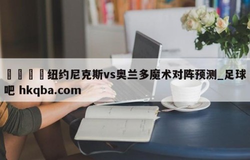 🍢纽约尼克斯vs奥兰多魔术对阵预测_足球吧 hkqba.com