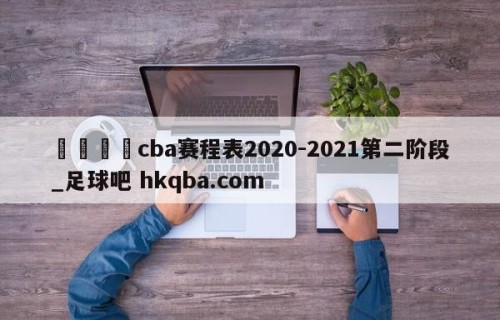 🍢cba赛程表2020-2021第二阶段_足球吧 hkqba.com