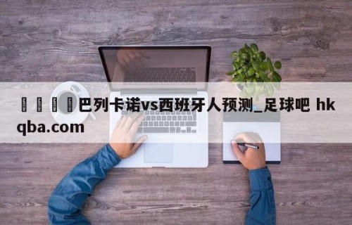🍢巴列卡诺vs西班牙人预测_足球吧 hkqba.com