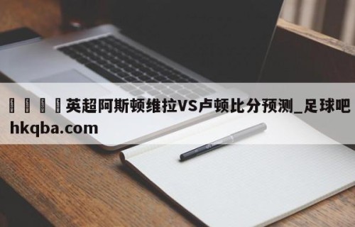 🍢英超阿斯顿维拉VS卢顿比分预测_足球吧 hkqba.com