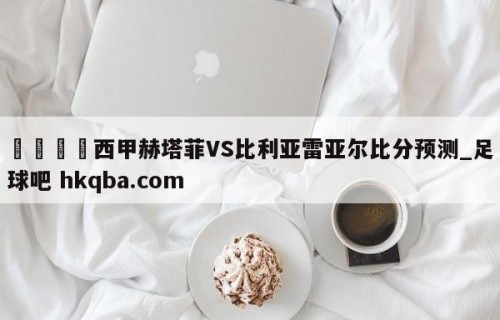 🍢西甲赫塔菲VS比利亚雷亚尔比分预测_足球吧 hkqba.com
