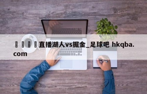 🍢直播湖人vs掘金_足球吧 hkqba.com