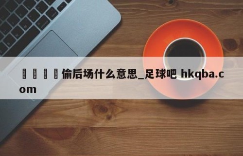 🍢偷后场什么意思_足球吧 hkqba.com
