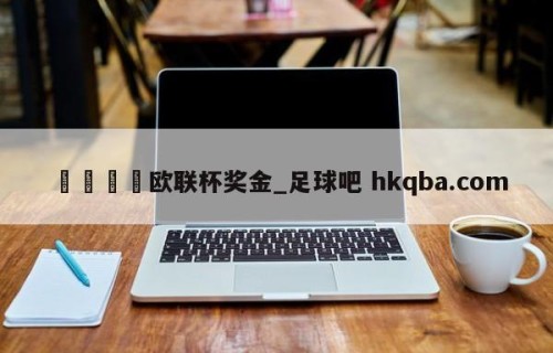 🍢欧联杯奖金_足球吧 hkqba.com