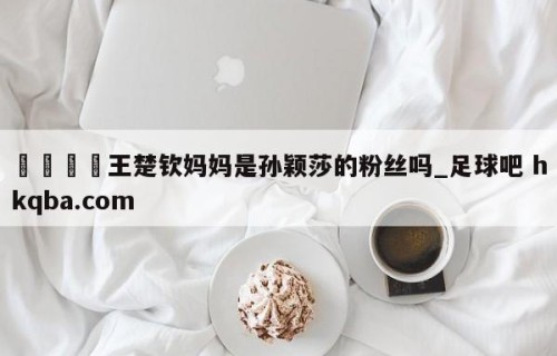 🍢王楚钦妈妈是孙颖莎的粉丝吗_足球吧 hkqba.com