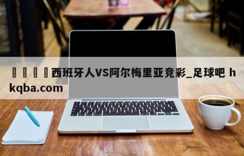 🍢西班牙人VS阿尔梅里亚竞彩_足球吧 hkqba.com