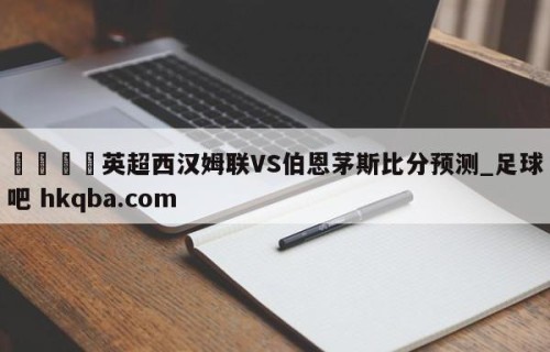 🍢英超西汉姆联VS伯恩茅斯比分预测_足球吧 hkqba.com