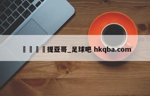 🍢提亚哥_足球吧 hkqba.com