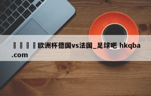 🍢欧洲杯德国vs法国_足球吧 hkqba.com