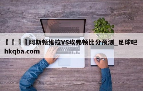 🍢阿斯顿维拉VS埃弗顿比分预测_足球吧 hkqba.com