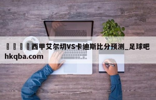 🍢西甲艾尔切VS卡迪斯比分预测_足球吧 hkqba.com