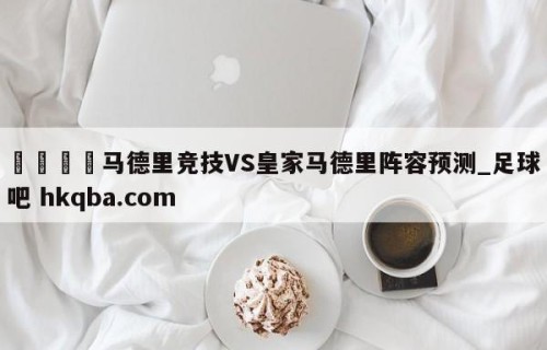 🍢马德里竞技VS皇家马德里阵容预测_足球吧 hkqba.com