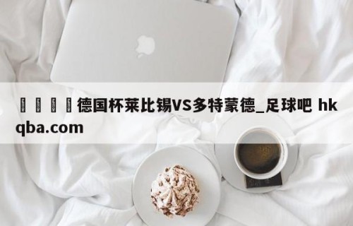🍢德国杯莱比锡VS多特蒙德_足球吧 hkqba.com