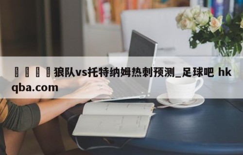 🍢狼队vs托特纳姆热刺预测_足球吧 hkqba.com