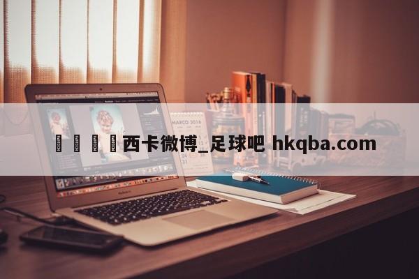 🍢西卡微博_足球吧 hkqba.com