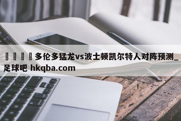 🍢多伦多猛龙vs波士顿凯尔特人对阵预测_足球吧 hkqba.com