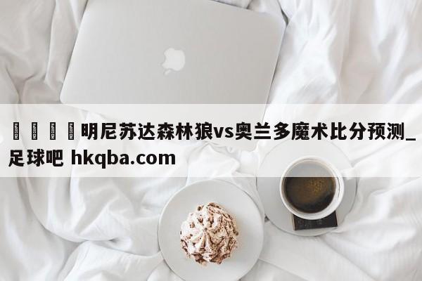 🍢明尼苏达森林狼vs奥兰多魔术比分预测_足球吧 hkqba.com