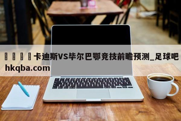 🍢卡迪斯VS毕尔巴鄂竞技前瞻预测_足球吧 hkqba.com